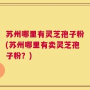 苏州哪里有灵芝孢子粉(苏州哪里有卖灵芝孢子粉？)