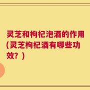 灵芝和枸杞泡酒的作用(灵芝枸杞酒有哪些功效？)
