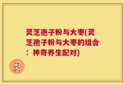 灵芝孢子粉与大枣(灵芝孢子粉与大枣的组合：神奇养生配对)