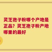 灵芝孢子粉哪个产地是正品？灵芝孢子粉产地哪里的最好