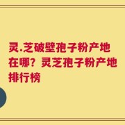 灵.芝破壁孢子粉产地在哪？灵芝孢子粉产地排行榜