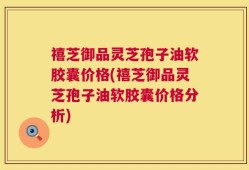 禧芝御品灵芝孢子油软胶囊价格(禧芝御品灵芝孢子油软胶囊价格分析)