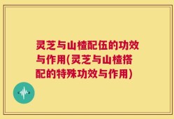 灵芝与山楂配伍的功效与作用(灵芝与山楂搭配的特殊功效与作用)