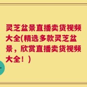 灵芝盆景直播卖货视频大全(精选多款灵芝盆景，欣赏直播卖货视频大全！)