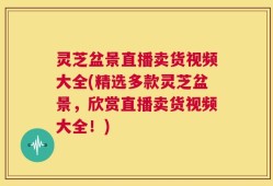 灵芝盆景直播卖货视频大全(精选多款灵芝盆景，欣赏直播卖货视频大全！)
