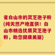 省白山市的灵芝孢子粉(纯天然产地直供！白山市精选优质灵芝孢子粉，助您健康美丽)