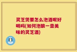 灵芝煲要怎么泡酒呢好喝吗(如何泡酿一壶美味的灵芝酒)
