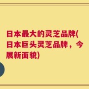 日本最大的灵芝品牌(日本巨头灵芝品牌，今展新面貌)
