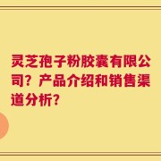 灵芝孢子粉胶囊有限公司？产品介绍和销售渠道分析？
