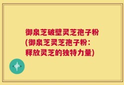 御泉芝破壁灵芝孢子粉(御泉芝灵芝孢子粉：释放灵芝的独特力量)