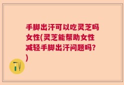 手脚出汗可以吃灵芝吗女性(灵芝能帮助女性减轻手脚出汗问题吗？)