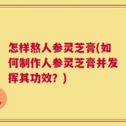 怎样熬人参灵芝膏(如何制作人参灵芝膏并发挥其功效？)