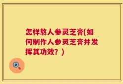 怎样熬人参灵芝膏(如何制作人参灵芝膏并发挥其功效？)