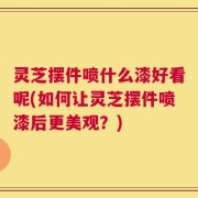 灵芝摆件喷什么漆好看呢(如何让灵芝摆件喷漆后更美观？)