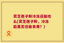 灵芝孢子粉冷冻还能吃么(灵芝孢子粉，冷冻后是否还能食用？)