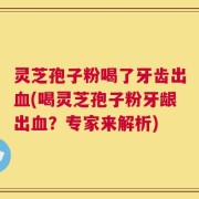 灵芝孢子粉喝了牙齿出血(喝灵芝孢子粉牙龈出血？专家来解析)