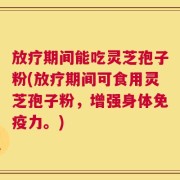 放疗期间能吃灵芝孢子粉(放疗期间可食用灵芝孢子粉，增强身体免疫力。)