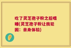 吃了灵芝孢子粉之后嗜睡(灵芝孢子粉让我犯困：亲身体验)