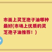 市面上灵芝孢子油哪种最好(市场上优质的灵芝孢子油推荐！)