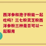西洋参和孢子粉能一起吃吗？三七粉灵芝粉西洋参粉三种是否可以一起服用