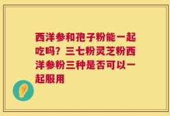 西洋参和孢子粉能一起吃吗？三七粉灵芝粉西洋参粉三种是否可以一起服用