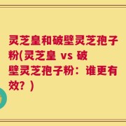 灵芝皇和破壁灵芝孢子粉(灵芝皇 vs 破壁灵芝孢子粉：谁更有效？)