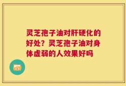 灵芝孢子油对肝硬化的好处？灵芝孢子油对身体虚弱的人效果好吗