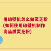 用破壁机怎么做灵芝粉(如何使用破壁机制作高品质灵芝粉)