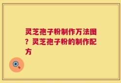 灵芝孢子粉制作万法图？灵芝孢子粉的制作配方