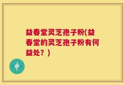 益春堂灵芝孢子粉(益春堂的灵芝孢子粉有何益处？)