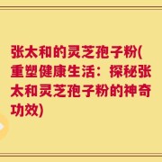 张太和的灵芝孢子粉(重塑健康生活：探秘张太和灵芝孢子粉的神奇功效)