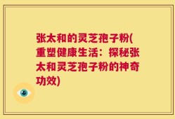 张太和的灵芝孢子粉(重塑健康生活：探秘张太和灵芝孢子粉的神奇功效)