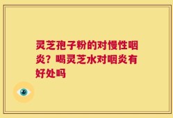 灵芝孢子粉的对慢性咽炎？喝灵芝水对咽炎有好处吗