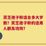 灵芝孢子粉适合多大岁数？灵芝孢子粉的适用人群及功效？