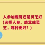 人参加鹿茸还是灵芝好(选择人参、鹿茸或灵芝，哪种更好？)