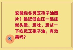 安徽森谷灵芝孢子油图片？最近低血压一起床就头晕、想吐，想试一下吃灵芝孢子油，有效果吗？