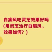白癜风吃灵芝效果好吗(用灵芝治疗白癜风，效果如何？)