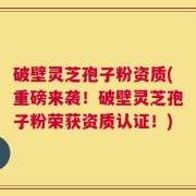 破壁灵芝孢子粉资质(重磅来袭！破壁灵芝孢子粉荣获资质认证！)
