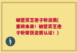 破壁灵芝孢子粉资质(重磅来袭！破壁灵芝孢子粉荣获资质认证！)