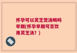 怀孕可以灵芝煲汤喝吗早期(怀孕早期可否饮用灵芝汤？)