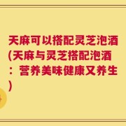 天麻可以搭配灵芝泡酒(天麻与灵芝搭配泡酒：营养美味健康又养生)