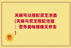 天麻可以搭配灵芝泡酒(天麻与灵芝搭配泡酒：营养美味健康又养生)