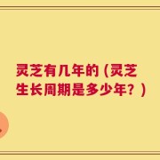 灵芝有几年的 (灵芝生长周期是多少年？)