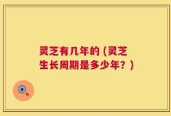 灵芝有几年的 (灵芝生长周期是多少年？)
