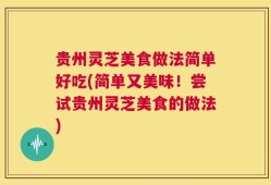 贵州灵芝美食做法简单好吃(简单又美味！尝试贵州灵芝美食的做法)