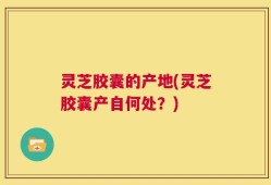 灵芝胶囊的产地(灵芝胶囊产自何处？)
