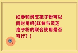 红参和灵芝孢子粉可以同时用吗(红参与灵芝孢子粉的联合使用是否可行？)
