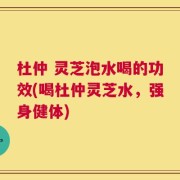杜仲 灵芝泡水喝的功效(喝杜仲灵芝水，强身健体)