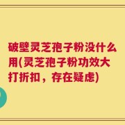 破壁灵芝孢子粉没什么用(灵芝孢子粉功效大打折扣，存在疑虑)