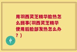 用羽西灵芝精华脸热怎么回事(羽西灵芝精华使用后脸部发热怎么办？)